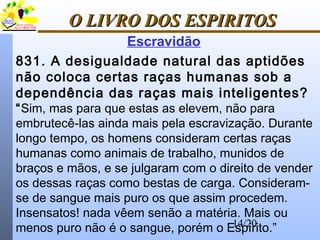 14/20
O LIVRO DOS ESPIRITOSO LIVRO DOS ESPIRITOS
831. A desigualdade natural das aptidões
não coloca certas raças humanas sob a
dependência das raças mais inteligentes?
“Sim, mas para que estas as elevem, não para
embrutecê-las ainda mais pela escravização. Durante
longo tempo, os homens consideram certas raças
humanas como animais de trabalho, munidos de
braços e mãos, e se julgaram com o direito de vender
os dessas raças como bestas de carga. Consideram-
se de sangue mais puro os que assim procedem.
Insensatos! nada vêem senão a matéria. Mais ou
menos puro não é o sangue, porém o Espírito.”
Escravidão
 