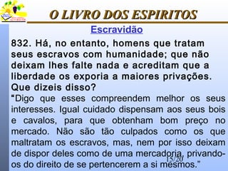 15/20
O LIVRO DOS ESPIRITOSO LIVRO DOS ESPIRITOS
832. Há, no entanto, homens que tratam
seus escravos com humanidade; que não
deixam lhes falte nada e acreditam que a
liberdade os exporia a maiores privações.
Que dizeis disso?
“Digo que esses compreendem melhor os seus
interesses. Igual cuidado dispensam aos seus bois
e cavalos, para que obtenham bom preço no
mercado. Não são tão culpados como os que
maltratam os escravos, mas, nem por isso deixam
de dispor deles como de uma mercadoria, privando-
os do direito de se pertencerem a si mesmos.”
Escravidão
 