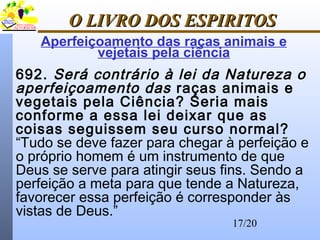 17/20
O LIVRO DOS ESPIRITOSO LIVRO DOS ESPIRITOS
692. Será contrário à lei da Natureza o
aperfeiçoamento das raças animais e
vegetais pela Ciência? Seria mais
conforme a essa lei deixar que as
coisas seguissem seu curso normal?
“Tudo se deve fazer para chegar à perfeição e
o próprio homem é um instrumento de que
Deus se serve para atingir seus fins. Sendo a
perfeição a meta para que tende a Natureza,
favorecer essa perfeição é corresponder às
vistas de Deus.”
Aperfeiçoamento das raças animais e
vejetais pela ciência
 