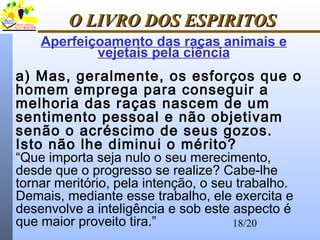 18/20
O LIVRO DOS ESPIRITOSO LIVRO DOS ESPIRITOS
a) Mas, geralmente, os esforços que o
homem emprega para conseguir a
melhoria das raças nascem de um
sentimento pessoal e não objetivam
senão o acréscimo de seus gozos.
Isto não lhe diminui o mérito?
“Que importa seja nulo o seu merecimento,
desde que o progresso se realize? Cabe-lhe
tornar meritório, pela intenção, o seu trabalho.
Demais, mediante esse trabalho, ele exercita e
desenvolve a inteligência e sob este aspecto é
que maior proveito tira.”
Aperfeiçoamento das raças animais e
vejetais pela ciência
 