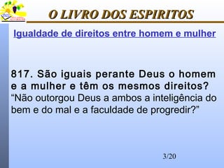 3/20
O LIVRO DOS ESPIRITOSO LIVRO DOS ESPIRITOS
817. São iguais perante Deus o homem
e a mulher e têm os mesmos direitos?
“Não outorgou Deus a ambos a inteligência do
bem e do mal e a faculdade de progredir?”
Igualdade de direitos entre homem e mulher
 