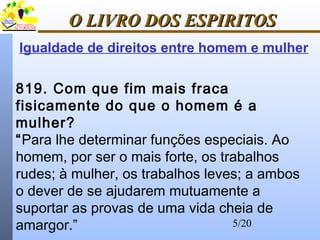 5/20
O LIVRO DOS ESPIRITOSO LIVRO DOS ESPIRITOS
819. Com que fim mais fraca
fisicamente do que o homem é a
mulher?
“Para lhe determinar funções especiais. Ao
homem, por ser o mais forte, os trabalhos
rudes; à mulher, os trabalhos leves; a ambos
o dever de se ajudarem mutuamente a
suportar as provas de uma vida cheia de
amargor.”
Igualdade de direitos entre homem e mulher
 