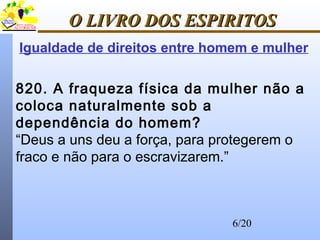 6/20
O LIVRO DOS ESPIRITOSO LIVRO DOS ESPIRITOS
820. A fraqueza física da mulher não a
coloca naturalmente sob a
dependência do homem?
“Deus a uns deu a força, para protegerem o
fraco e não para o escravizarem.”
Igualdade de direitos entre homem e mulher
 