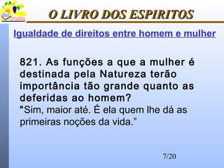 7/20
O LIVRO DOS ESPIRITOSO LIVRO DOS ESPIRITOS
821. As funções a que a mulher é
destinada pela Natureza terão
importância tão grande quanto as
deferidas ao homem?
“Sim, maior até. É ela quem lhe dá as
primeiras noções da vida.”
Igualdade de direitos entre homem e mulher
 