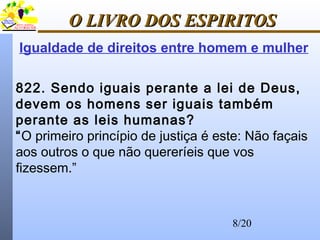 8/20
O LIVRO DOS ESPIRITOSO LIVRO DOS ESPIRITOS
822. Sendo iguais perante a lei de Deus,
devem os homens ser iguais também
perante as leis humanas?
“O primeiro princípio de justiça é este: Não façais
aos outros o que não quereríeis que vos
fizessem.”
Igualdade de direitos entre homem e mulher
 