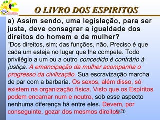 9/20
O LIVRO DOS ESPIRITOSO LIVRO DOS ESPIRITOS
a) Assim sendo, uma legislação, para ser
justa, deve consagrar a igualdade dos
direitos do homem e da mulher?
“Dos direitos, sim; das funções, não. Preciso é que
cada um esteja no lugar que lhe compete. Todo
privilégio a um ou a outro concedido é contrário à
justiça. A emancipação da mulher acompanha o
progresso da civilização. Sua escravização marcha
de par com a barbaria. Os sexos, além disso, só
existem na organização física. Visto que os Espíritos
podem encarnar num e noutro, sob esse aspecto
nenhuma diferença há entre eles. Devem, por
conseguinte, gozar dos mesmos direitos.”
 