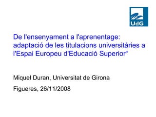 De l'ensenyament a l'aprenentage: adaptació de les titulacions universitàries a l'Espai Europeu d'Educació Superior“ Miquel Duran, Universitat de Girona Figueres, 26/11/2008 