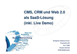 CMS, CRM und Web 2.0
                      als SaaS-Lösung
                      (inkl. Live Demo)



                                       Stuttgarter Software Forum
                                                  Fraunhofer IAO
                                                       26.11.2008
                                                 Karsten Schmidt
                                                       29.05.2007
CMS, CRM und Web 2.0 als SaaS-Lösung          SITEFORUM GmbH
                                                   1 >> 38
 