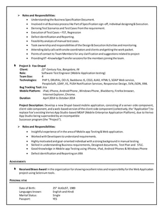  Rolesand Responsibilities:
 Understandingthe BusinessSpecificationDocument.
 Involvedinall Businessprocesslike Partof Specificationsign-off,individual designing&Execution.
 DerivingTestScenariosandTestCasesfromthe requirement.
 Executionof TestCases – FST, Regression
 DefectidentificationandReporting.
 Feasibility analysisof manual testcases.
 Took ownershipandresponsibilitiesof the Design&ExecutionActivitiesandmonitoring.
 Attendingdailycallswithonsite coordinatorsandclientsandgettingthe workpacket.
 Pointsof contact to TeamMembersfor any clarificationandsuggestionsrelatedtoproject
 ProvidingKT–KnowledgeTransfersessionsforthe membersjoiningthe team.
Project 3: Fox-Drupal
Client: 21st
Century Fox, Bangalore, IN
Role: Software Test Engineer (Mobile Application testing)
Team Size: 4
Technologies: PHP 5, DRUPAL, OO JS, Backbone JS, CSS3, AJAX, HTML 5, SOAP Web service,
PeopleSoft, LDAP, IIS, PUSH Notification Services, Responsive Design, SVN,JSON, XML
Bug Tracking Tool: Jira
Mobile Platform: iPad,iPhone,AndroidPhone ,WindowsPhone ,Blackberry,Firefox browser,
InternetExplorer,Chrome.
Duration April 2014 to October2014
Project Description: Develop a new Drupal-based mobile application, consisting of a server-side component,
client-side component,andaweb-basedversionof the client-side component(collectively,the “Application”) to
replace Fox’sexisting Verivo App Studio-based MEAP (Mobile Enterprise Application Platform), due to Verivo
App Studio being superseded by an incompatible
Successor program (the “Project”).
 Rolesand Responsibilities:
 Insightful experience of inthe areaof Mobile app Testing&Web application.
 WorkedwithDeveloperstounderstand requirements.
 Highlymotivatedandgoal-orientedindividual withastrongbackgroundin manual testing.
 Skilled in understanding Business requirements, Designed documents, Test Plan and STLC.
 Good Knowledge in Mobile app Testing using iPhone, iPad, Android Phones & Windows Phone
 DefectidentificationandReportingonJIRA
ACHIEVEMENTS
ReceivedBravo Award inthe organizationforshowingexcellentrolesandresponsibilityforthe WebApplication
project using Selenium tools.
PERSONAL VITAE
Date of Birth: 25th
AUGUST, 1989
Languages known: English and Hindi
Marital Status: Single
Passport: YES
 