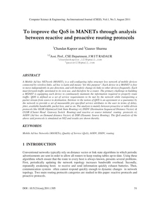 Computer Science & Engineering: An International Journal (CSEIJ), Vol.1, No.3, August 2011
DOI : 10.5121/cseij.2011.1305 51
To improve the QoS in MANETs through analysis
between reactive and proactive routing protocols
1
Chandan Kapoor and 2
Gaurav Sharma
1,2
Asst. Prof., CSE Department, J M I T RADAUR
1
chandankapoor.123@gmail.com
2
gaurav13@gmail.com
ABSTRACT
A Mobile Ad hoc NETwork (MANET), is a self-configuring infra structure less network of mobile devices
connected by wireless links. ad hoc is Latin and means "for this purpose". Each device in a MANET is free
to move independently in any direction, and will therefore change its links to other devices frequently. Each
must forward traffic unrelated to its own use, and therefore be a router. The primary challenge in building
a MANET is equipping each device to continuously maintain the information required to properly route
traffic. QOS is defined as a set of service requirements to be met by the network while transporting a
packet stream from source to destination. Intrinsic to the notion of QOS is an agreement or a guarantee by
the network to provide a set of measurable pre-specified service attributes to the user in terms of delay,
jitter, available bandwidth, packet loss, and so on. The analysis is mainly between proactive or table-driven
protocols like OLSR (Optimized Link State Routing) viz DSDV (Destination Sequenced Distance Vector) &
CGSR (Cluster Head Gateway Switch Routing) and reactive or source initiated routing protocols viz
AODV (Ad hoc on Demand distance Vector) & DSR (Dynamic Source Routing). The QoS analysis of the
above said protocols is simulated on NS2 and results are shown thereby.
KEYWORDS
Mobile Ad hoc Networks (MANETs), Quality of Service (QoS), AODV, DSDV, routing
1 INTRODUCTION
Conventional networks typically rely on distance vector or link state algorithms in which periodic
advertisements are sent in order to allow all routers to keep routing tables up-to-date. Using these
algorithms which ensure that the route to every host is always known, presents several problems.
First, periodically updating the network topology increases bandwidth overhead. Secondly,
repeatedly awakening hosts to receive and send information quickly exhaust batteries. Then,
communication systems often cannot respond quickly enough to dynamic changes in network
topology. Two main routing protocols categories are studied in this paper: reactive protocols and
proactive protocols.
 