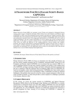 International Journal of Advanced Information Technology (IJAIT) Vol. 1, No. 4, August 2011
DOI : 10.5121/ijait.2011.1404 47
A FRAMEWORK FOR DEVANAGARI SCRIPT-BASED
CAPTCHA
Sushma Yalamanchili 1
and Kameswara Rao2
1
Research Scholar, Department of Computer Science & Engineering
Acharya Nagarjuna University, Andhra Pradesh, India.
sushma_yalamanchili@yahoo.co.in
2
Department of Computer Science, P.G.Centre, P.B.Siddhartha College, Vijayawada.
Kamesh.manchiraju@gmail.com
ABSTRACT
Human Interactive Proofs (HIPs) are automatic reverse Turing tests designed to distinguish between
various groups of users. Completely Automatic Public Turing test to tell Computers and Humans Apart
(CAPTCHA) is a HIP system that distinguish between humans and malicious computer programs. Many
CAPTCHAs have been proposed in the literature that text-graphical based, audio-based, puzzle-based
and mathematical questions-based. The design and implementation of CAPTCHAs fall in the realm of
Artificial Intelligence. We aim to utilize CAPTCHAs as a tool to improve the security of Internet based
applications. In this paper we present a framework for a text-based CAPTCHA based on Devanagari
script which can exploit the difference in the reading proficiency between humans and computer
programs. Our selection of Devanagari script-based CAPTCHA is based on the fact that it is used by a
large number of Indian languages including Hindi which is the third most spoken language. There is
potential for an exponential rise in the applications that are likely to be developed in that script thereby
making it easy to secure Indian language based applications.
KEYWORDS
CAPTCHA, Devanagari, Human Interactive Proof, Optical Character Recognition, text-based.
1. INTRODUCTION
Human Interactive Proofs (HIPs) [1] focus on automation tests that virtually all humans can
pass but current computer programs fail [2]. Completely Automated Public Turing test to tell
Computers and Humans Apart (CAPTCHA) was an acronym that was coined in 2000. It is a
type of challenge-response test that only a human completes successfully. In the simplest form
of a CAPTCHA, an image consisting of digits and letters sufficiently distorted is presented and
the user is required to input the characters that are displayed. Other forms of CAPTCHAs are
based on text-graphics, audio, hand-writing and puzzles. CAPTCHAs have been widely used as
a security measure to restrict access from Robots or Bots. CAPTCHAs are based on Artificial
Intelligence (AI) problems that cannot be solved by current computer programs or Bots but are
easily solvable by humans. A client who provides a correct response to a challenge is presumed
to be a human; otherwise a Bot.
2. CURRENT RESEARCH
In this section, we review the current research on CAPTCHAs and Optical Character
Recognition (OCR) efforts for the Devanagari script. Websites use CAPTCHAs as a security
measurement to distinguish human users from Bots. While CAPTCHAs have been developed
based on pure text, images, audio and video, text CAPTCHAs are almost exclusively used in
real applications. In a text CAPTCHA, characters are deliberately distorted and connected to
prevent recognition by Bots. Security of an existing text CAPTCHA is enhanced by
 