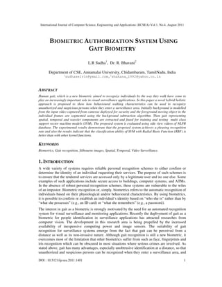 International Journal of Computer Science, Engineering and Applications (IJCSEA) Vol.1, No.4, August 2011
DOI : 10.5121/ijcsea.2011.1401 1
BIOMETRIC AUTHORIZATION SYSTEM USING
GAIT BIOMETRY
L.R Sudha1
, Dr. R. Bhavani2
Department of CSE, Annamalai University, Chidambaram, TamilNadu, India
1
sudhaselvin@ymail.com,2
shahana_1992@yahoo.co.in
ABSTRACT
Human gait, which is a new biometric aimed to recognize individuals by the way they walk have come to
play an increasingly important role in visual surveillance applications. In this paper a novel hybrid holistic
approach is proposed to show how behavioural walking characteristics can be used to recognize
unauthorized and suspicious persons when they enter a surveillance area. Initially background is modelled
from the input video captured from cameras deployed for security and the foreground moving object in the
individual frames are segmented using the background subtraction algorithm. Then gait representing
spatial, temporal and wavelet components are extracted and fused for training and testing multi class
support vector machine models (SVM). The proposed system is evaluated using side view videos of NLPR
database. The experimental results demonstrate that the proposed system achieves a pleasing recognition
rate and also the results indicate that the classification ability of SVM with Radial Basis Function (RBF) is
better than with other kernel functions.
KEYWORDS
Biometrics, Gait recognition, Silhouette images, Spatial, Temporal, Video Surveillance.
1. INTRODUCTION
A wide variety of systems requires reliable personal recognition schemes to either confirm or
determine the identity of an individual requesting their services. The purpose of such schemes is
to ensure that the rendered services are accessed only by a legitimate user and no one else. Some
examples of such applications include secure access to buildings, computer systems, and ATMs.
In the absence of robust personal recognition schemes, these systems are vulnerable to the wiles
of an impostor. Biometric recognition or, simply, biometrics refers to the automatic recognition of
individuals based on their physiological and/or behavioural characteristics. By using biometrics,
it is possible to confirm or establish an individual’s identity based on “who she is” rather than by
“what she possesses” (e.g., an ID card) or “what she remembers” (e.g., a password).
The interest in gait as a biometric is strongly motivated by the need for an automated recognition
system for visual surveillance and monitoring applications. Recently the deployment of gait as a
biometric for people identification in surveillance applications has attracted researches from
computer vision. The development in this research area is being propelled by the increased
availability of inexpensive computing power and image sensors. The suitability of gait
recognition for surveillance systems emerge from the fact that gait can be perceived from a
distance as well as its non-invasive nature. Although gait recognition is still a new biometric, it
overcomes most of the limitation that other biometrics suffer from such as face, fingerprints and
iris recognition which can be obscured in most situations where serious crimes are involved. As
stated above, gait has many advantages, especially unobtrusive identification at a distance, so that
unauthorized and suspicious persons can be recognized when they enter a surveillance area, and
 