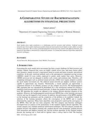 International Journal of Computer Science, Engineering and Applications (IJCSEA) Vol.1, No.4, August 2011
DOI : 10.5121/ijcsea.2011.1402 15
A COMPARATIVE STUDY OF BACKPROPAGATION
ALGORITHMS IN FINANCIAL PREDICTION
Salim Lahmiri1
1
Department of Computer Engineering, University of Quebec at Montreal, Montreal,
Canada
lahmiri.salim@courrier.uqam.ca
ABSTRACT
Stock market price index prediction is a challenging task for investors and scholars. Artificial neural
networks have been widely employed to predict financial stock market levels thanks to their ability to model
nonlinear functions. The accuracy of backpropagation neural networks trained with different heuristic and
numerical algorithms is measured for comparison purpose. It is found that numerical algorithm outperform
heuristic techniques.
KEYWORDS
Neural Networks, Backpropagation, Stock Market, Forecasting
1. INTRODUCTION
Forecasting the stock market price movements has been a major challenge for both investors and
scholars. Indeed, financial time series are highly volatile across time, and many factors affect
their dynamics; mainly investor’s expectations based on actual and future economic and political
conditions. In the past, statistical methods such as the autoregressive integrated moving average
(ARIMA) model [1] were widely employed to predict stock market time series. However,
ARIMA processes are not adequate to predict such a noisy and nonlinear data. Therefore, soft
computing techniques such as artificial neural networks (ANN) were largely adopted to predict
the stock market movements [2]. The artificial neural networks are adaptive nonlinear systems
capable to approximate any function. Theoretically, a neural network can approximate a
continuous function to an arbitrary accuracy on any compact set [3]-[5]. The backpropagation
(BP) algorithm that was introduced by Rumelhart [6] is the well-known method for training a
multilayer feed-forward artificial neural networks. It adopts the gradient descent algorithm. In the
basic BP algorithm the weights are adjusted in the steepest descent direction (negative of the
gradient). However, the backpropagation neural network (BPNN) has a slow learning convergent
velocity and may be trapped in local minima. In addition, the performance of the BPNN depends
on the learning rate parameter and the complexity of the problem to be modelled. Indeed, the
selection of the learning parameter affects the convergence of the BPNN and is usually
determined by experience. Many faster algorithms were proposed to speed up the convergence of
the BPNN. They fall into two main categories. The first category uses heuristic techniques
developed from an analysis of the performance of the standard steepest descent algorithm. The
second category uses standard numerical optimization techniques. The first category includes the
gradient descent with adaptive learning rate, gradient descent with momentum, gradient descent
with momentum and adaptive learning rate, and the resilient algorithm. In the standard steepest
descent, the learning rate is fixed and its optimal value is always hard to find. The heuristic
 