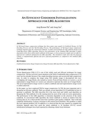 International Journal of Computer Science, Engineering and Applications (IJCSEA) Vol.1, No.4, August 2011
DOI : 10.5121/ijcsea.2011.1406 63
AN EFFICIENT CODEBOOK INITIALIZATION
APPROACH FOR LBG ALGORITHM
Arup Kumar Pal1
and Anup Sar2
1
Department of Computer Science and Engineering, NIT Jamshedpur, India
arupkrpal@gmail.com
2
Department of Electronics and Telecommunication Engineering, Jadavpur University,
India
anupsareng@gmail.com
ABSTRACT
In VQ based image compression technique has three major steps namely (i) Codebook Design, (ii) VQ
Encoding Process and (iii) VQ Decoding Process. The performance of VQ based image compression
technique depends upon the constructed codebook. A widely used technique for VQ codebook design is the
Linde-Buzo-Gray (LBG) algorithm. However the performance of the standard LBG algorithm is highly
dependent on the choice of the initial codebook. In this paper, we have proposed a simple and very effective
approach for codebook initialization for LBG algorithm. The simulation results show that the proposed
scheme is computationally efficient and gives expected performance as compared to the standard LBG
algorithm.
KEYWORDS
Codebook Generation, Image Compression, Image Pyramid, LBG algorithm, Vector Quantization (VQ)
1. INTRODUCTION
Vector Quantization (VQ) [1-2] is one of the widely used and efficient techniques for image
compression. VQ has received a great attention in the field of multimedia data compression [3-5]
since last few decades because it has simple decoding structure and can provide high compression
ratio. In order to compress the image using VQ, initially image is decomposed into non-
overlapping sub image blocks, also termed as vectors. From all these blocks (or vectors), a set of
representative image blocks (or vectors) are selected to represent the entire set of image blocks.
The set of representative image vectors is called a codebook and each representative image vector
is called codeword.
In this paper, we have employed VQ for image compression. In VQ, the most important task is
designing an efficient codebook. There are already several algorithms [6-12] published on how to
generate a codebook. The LBG algorithm [6] is the most cited and widely used algorithm on
designing the VQ codebook. It is the starting point for most of the work on vector quantization.
The performance of the LBG algorithm is extremely dependent on the selection of the initial
codebook. In conventional LBG algorithm, the initial codebook is chosen at random from the
training data set. It is observed that some-time it produces poor quality codebook. Due to the bad
codebook initialization, it always converges to the nearest local minimum. This problem is called
the local optimal problem [10]. In addition, it is observed that the time required to complete the
iterations depends upon how good the initial codebook is. In literature [10-13], several
initialization techniques have been reported for obtaining a better local minimum.
 