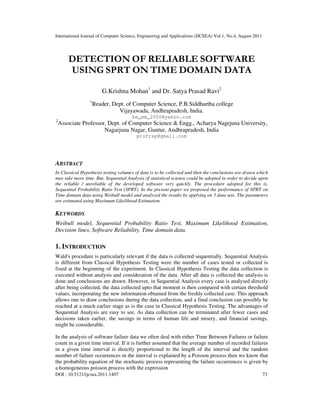 International Journal of Computer Science, Engineering and Applications (IJCSEA) Vol.1, No.4, August 2011
DOI : 10.5121/ijcsea.2011.1407 73
DETECTION OF RELIABLE SOFTWARE
USING SPRT ON TIME DOMAIN DATA
G.Krishna Mohan1
and Dr. Satya Prasad Ravi2
1
Reader, Dept. of Computer Science, P.B.Siddhartha college
Vijayawada, Andhrapradesh, India.
km_mm_2000@yahoo.com
2
Associate Professor, Dept. of Computer Science & Engg., Acharya Nagrjuna University,
Nagarjuna Nagar, Guntur, Andhrapradesh, India
profrsp@gmail.com
ABSTRACT
In Classical Hypothesis testing volumes of data is to be collected and then the conclusions are drawn which
may take more time. But, Sequential Analysis of statistical science could be adopted in order to decide upon
the reliable / unreliable of the developed software very quickly. The procedure adopted for this is,
Sequential Probability Ratio Test (SPRT). In the present paper we proposed the performance of SPRT on
Time domain data using Weibull model and analyzed the results by applying on 5 data sets. The parameters
are estimated using Maximum Likelihood Estimation.
KEYWORDS
Weibull model, Sequential Probability Ratio Test, Maximum Likelihood Estimation,
Decision lines, Software Reliability, Time domain data.
1. INTRODUCTION
Wald's procedure is particularly relevant if the data is collected sequentially. Sequential Analysis
is different from Classical Hypothesis Testing were the number of cases tested or collected is
fixed at the beginning of the experiment. In Classical Hypothesis Testing the data collection is
executed without analysis and consideration of the data. After all data is collected the analysis is
done and conclusions are drawn. However, in Sequential Analysis every case is analysed directly
after being collected, the data collected upto that moment is then compared with certain threshold
values, incorporating the new information obtained from the freshly collected case. This approach
allows one to draw conclusions during the data collection, and a final conclusion can possibly be
reached at a much earlier stage as is the case in Classical Hypothesis Testing. The advantages of
Sequential Analysis are easy to see. As data collection can be terminated after fewer cases and
decisions taken earlier, the savings in terms of human life and misery, and financial savings,
might be considerable.
In the analysis of software failure data we often deal with either Time Between Failures or failure
count in a given time interval. If it is further assumed that the average number of recorded failures
in a given time interval is directly proportional to the length of the interval and the random
number of failure occurrences in the interval is explained by a Poisson process then we know that
the probability equation of the stochastic process representing the failure occurrences is given by
a homogeneous poisson process with the expression
 