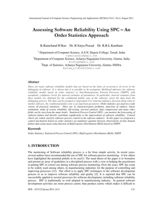 International Journal of Computer Science, Engineering and Applications (IJCSEA) Vol.1, No.4, August 2011
DOI : 10.5121/ijcsea.2011.1411 121
Assessing Software Reliability Using SPC – An
Order Statistics Approach
K.Ramchand H Rao Dr. R.Satya Prasad Dr. R.R.L.Kantham
1
Department of Computer Science, A.S.N. Degree College, Tenali, India
ramkolasani@gmail.com
2
Department of Computer Science, Acharya Nagarjuna University, Guntur, India
Profrsp@gmail.com
3
Dept. of Statistics, Acharya Nagarjuna University, Guntur, INDIA,
kantam_rrl@rediffmail.com
Abstract
There are many software reliability models that are based on the times of occurrences of errors in the
debugging of software. It is shown that it is possible to do asymptotic likelihood inference for software
reliability models based on order statistics or Non-Homogeneous Poisson Processes (NHPP), with
asymptotic confidence levels for interval estimates of parameters. In particular, interval estimates from
these models are obtained for the conditional failure rate of the software, given the data from the
debugging process. The data can be grouped or ungrouped. For someone making a decision about when to
market software, the conditional failure rate is an important parameter. Order statistics are used in a wide
variety of practical situations. Their use in characterization problems, detection of outliers, linear
estimation, study of system reliability, life-testing, survival analysis, data compression and many other
fields can be seen from the many books. Statistical Process Control (SPC) can monitor the forecasting of
software failure and thereby contribute significantly to the improvement of software reliability. Control
charts are widely used for software process control in the software industry. In this paper we proposed a
control mechanism based on order statistics of cumulative quantity between observations of time domain
failure data using mean value function of Half Logistics Distribution (HLD) based on NHPP.
Keywords
Order Statistics, Statistical Process Control (SPC), Half Logistics Distribution (HLD), NHPP
1. INTRODUCTION
The monitoring of Software reliability process is a far from simple activity. In recent years,
several authors have recommended the use of SPC for software process monitoring. A few others
have highlighted the potential pitfalls in its use[1]. The main thrust of the paper is to formalize
and present an array of guidelines in a disciplined process with a view to helping the practitioner
in putting SPC to correct use during software process monitoring. Over the years, SPC has come
to be widely used among others, in manufacturing industries for the purpose of controlling and
improving processes [11]. Our effort is to apply SPC techniques in the software development
process so as to improve software reliability and quality [2]. It is reported that SPC can be
successfully applied to several processes for software development, including software reliability
process. SPC is traditionally so well adopted in manufacturing industry. In general software
development activities are more process centric than product centric which makes it difficult to
 