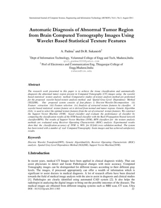 International Journal of Computer Science, Engineering and Information Technology (IJCSEIT), Vol.1, No.3, August 2011
DOI : 10.5121/ijcseit.2011.1303 22
Automatic Diagnosis of Abnormal Tumor Region
from Brain Computed Tomography Images Using
Wavelet Based Statistical Texture Features
A. Padma1
and Dr.R. Sukanesh2
1
Dept of Information Technology, Velammal College of Engg and Tech, Madurai,India
giri_padma2000@yahoo.com
2
Prof of Electronics and Communication Eng, Thiagarajar College of
Engg,Madurai,India
rshece@tce.edu
Abstract
The research work presented in this paper is to achieve the tissue classification and automatically
diagnosis the abnormal tumor region present in Computed Tomography (CT) images using the wavelet
based statistical texture analysis method. Comparative studies of texture analysis method are performed
for the proposed wavelet based texture analysis method and Spatial Gray Level Dependence Method
(SGLDM). Our proposed system consists of four phases i) Discrete Wavelet Decomposition (ii)
Feature extraction (iii) Feature selection (iv) Analysis of extracted texture features by classifier. A
wavelet based statistical texture feature set is derived from normal and tumor regions. Genetic Algorithm
(GA) is used to select the optimal texture features from the set of extracted texture features. We construct
the Support Vector Machine (SVM) based classifier and evaluate the performance of classifier by
comparing the classification results of the SVM based classifier with the Back Propagation Neural network
classifier(BPN). The results of Support Vector Machine (SVM), BPN classifiers for the texture analysis
methods are evaluated using Receiver Operating Characteristic (ROC) analysis. Experimental results
show that the classification accuracy of SVM is 96% for 10 fold cross validation method. The system
has been tested with a number of real Computed Tomography brain images and has achieved satisfactory
results.
Keywords
Discrete Wavelet Transform(DWT), Genetic Algorithm(GA), Receiver Operating Characteristic (ROC)
analysis , Spatial Gray Level Dependence Method (SGLDM), Support Vector Machine(SVM).
1.Introduction
In recent years, medical CT Images have been applied in clinical diagnosis widely. That can
assist physicians to detect and locate Pathological changes with more accuracy. Computed
Tomography images can be distinguished for different tissues according to their different gray
levels. The images, if processed appropriately can offer a wealth of information which is
significant to assist doctors in medical diagnosis. A lot of research efforts have been directed
towards the field of medical image analysis with the aim to assist in diagnosis and clinical studies
[1]. Pathologies are clearly identified using automated CAD system [2]. It also helps the
radiologist in analyzing the digital images to bring out the possible outcomes of the diseases. The
medical images are obtained from different imaging systems such as MRI scan, CT scan, Ultra
 