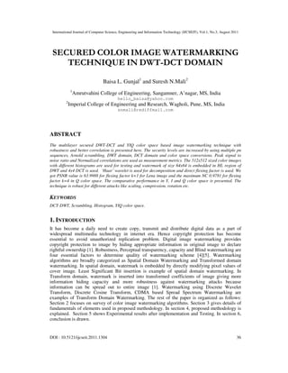 International Journal of Computer Science, Engineering and Information Technology (IJCSEIT), Vol.1, No.3, August 2011
DOI : 10.5121/ijcseit.2011.1304 36
SECURED COLOR IMAGE WATERMARKING
TECHNIQUE IN DWT-DCT DOMAIN
Baisa L. Gunjal1
and Suresh N.Mali2
1
Amrutvahini College of Engineering, Sangamner, A’nagar, MS, India
hello_baisa@yahoo.com
2
Imperial College of Engineering and Research, Wagholi, Pune, MS, India
snmali@rediffmail.com
ABSTRACT
The multilayer secured DWT-DCT and YIQ color space based image watermarking technique with
robustness and better correlation is presented here. The security levels are increased by using multiple pn
sequences, Arnold scrambling, DWT domain, DCT domain and color space conversions. Peak signal to
noise ratio and Normalized correlations are used as measurement metrics. The 512x512 sized color images
with different histograms are used for testing and watermark of size 64x64 is embedded in HL region of
DWT and 4x4 DCT is used. ‘Haar’ wavelet is used for decomposition and direct flexing factor is used. We
got PSNR value is 63.9988 for flexing factor k=1 for Lena image and the maximum NC 0.9781 for flexing
factor k=4 in Q color space. The comparative performance in Y, I and Q color space is presented. The
technique is robust for different attacks like scaling, compression, rotation etc.
KEYWORDS
DCT-DWT, Scrambling, Histogram, YIQ color space.
1. INTRODUCTION
It has become a daily need to create copy, transmit and distribute digital data as a part of
widespread multimedia technology in internet era. Hence copyright protection has become
essential to avoid unauthorized replication problem. Digital image watermarking provides
copyright protection to image by hiding appropriate information in original image to declare
rightful ownership [1]. Robustness, Perceptual transparency, capacity and Blind watermarking are
four essential factors to determine quality of watermarking scheme [4][5]. Watermarking
algorithms are broadly categorized as Spatial Domain Watermarking and Transformed domain
watermarking. In spatial domain, watermark is embedded by directly modifying pixel values of
cover image. Least Significant Bit insertion is example of spatial domain watermarking. In
Transform domain, watermark is inserted into transformed coefficients of image giving more
information hiding capacity and more robustness against watermarking attacks because
information can be spread out to entire image [1]. Watermarking using Discrete Wavelet
Transform, Discrete Cosine Transform, CDMA based Spread Spectrum Watermarking are
examples of Transform Domain Watermarking. The rest of the paper is organized as follows:
Section 2 focuses on survey of color image watermarking algorithms. Section 3 gives details of
fundamentals of elements used in proposed methodology. In section 4, proposed methodology is
explained. Section 5 shows Experimental results after implementation and Testing. In section 6,
conclusion is drawn.
 