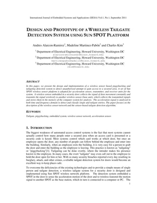 International Journal of Embedded Systems and Applications (IJESA) Vol.1, No.1, September 2011
1
DESIGN AND PROTOTYPE OF A WIRELESS TAILGATE
DETECTION SYSTEM USING SUN SPOT PLATFORM
Andres Alarcon-Ramirez1
, Madeline Martinez-Pabón2
and Charles Kim3
1
Department of Electrical Engineering, Howard University, Washington DC
alarconramirezandr@bison.howard.edu
2
Department of Electrical Engineering, Howard University, Washington DC
martinezpabonmadelin@bison.howard.edu
3
Department of Electrical Engineering, Howard University, Washington DC
ckim@howard.edu
ABSTRACT
In this paper, we present the design and implementation of a wireless sensor based piggybacking and
tailgating detection system to detect unauthorized attempt to gain access to a secured area. A set of Sun
SPOT wireless sensor platform is adopted for acceleration sensor, transmitter, and receiver units for the
system. A wireless sensor embedded in a security door collects the signal of door movement constantly and
transmits the signal wirelessly to another wireless sensor (base unit), which collects the transmitted signals
and stores them in the memory of the computer system for analysis. The acceleration signal is analyzed in
both time and frequency domain to detect and classify single and tailgate entries. The paper focuses on the
description of the wireless sensor network and the sensor-based tailgate detection algorithm.
KEYWORDS
Tailgate, piggybacking, embedded system, wireless sensor network, acceleration sensor.
1. INTRODUCTION
The biggest weakness of automated access control systems is the fact that most systems cannot
actually control how many people enter a secured area when an access card is presented or a
security code is keyed. Most systems control which card works at which door, but once an
employee opens the door, any number of people can follow behind the employee and enter into
the building. Similarly, when an employee exits the building, it is very easy for a person to grab
the door and enter the building as the employee is leaving. This practice is known as "tailgating"
or "piggybacking"[1]. Tailgating can be done overtly, where the intruder makes his presence
known to the employee. In many cases, the overt "tailgater" may even call out to the employee to
hold the door open for him or her. With so many security breaches reported every day resulting in
burglary, attack, and other crimes, a reliable tailgate detection system for doors would become an
excellent way to keep places safe.
To overcome the deficiencies of the existing technologies and to provide a simple means of single
person and tailgate detection, a wireless tailgate system for a security door is designed and
implemented using Sun SPOT wireless network platform. The detection system embedded a
SPOT in the door to sense the acceleration motion of the door and to wireless transmit the motion
signal to another SPOT as the base station, which in turn is connected to a computer or PC. The
 