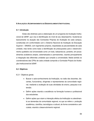 99
6 AVALIAÇÃO E ACOMPANHAMENTO DO DESENVOLVIMENTO INSTITUCIONAL
6.1 Introdução
Estas são diretrizes para a elaboração de um programa de Avaliação Institu-
cional da UENP, que visa à identificação do nível de seu desempenho. Sustenta-se
basicamente na atuação das Comissões Próprias de Avaliação de cada campus,
constituídas em conformidade com o Sistema Nacional de Avaliação da Educação
Superior – SINAES, com regimentos próprios, respeitadas as peculiaridades de cada
unidade, mas tendo como base a identificação de pressupostos para o desenvolvi-
mento qualitativo da Universidade como um todo, balizando-se, portanto, em proce-
dimentos avaliativos amplos, sistematizados e permanentes, visando principalmente
a integração das diferentes unidades que compõe a universidade. Neste sentido os
coordenadores das CPAs de cada unidade comporão a Comissão Própria de Avalia-
ção Institucional da UENP.
6.2 Objetivos
6.2.1 Objetivos gerais
 Buscar o auto-conhecimento da Instituição, na visão dos docentes, dis-
centes, funcionários, dirigentes e representantes da comunidade regio-
nal, mediante a avaliação de suas atividades de ensino, pesquisa e ex-
tensão.
 Definir ações visando a excelência na formação humana e profissional
dos estudantes.
 Definir ações que visem a interação efetiva da Instituição no atendimen-
to as demandas da comunidade regional, no que se refere a produção
acadêmica, científica, tecnológica e cultural, de forma consistente e arti-
culada, visando o desenvolvimento regional.
 