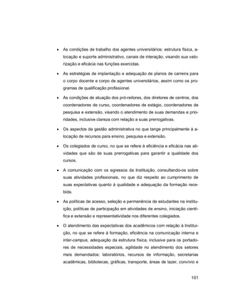101
 As condições de trabalho dos agentes universitários: estrutura física, a-
locação e suporte administrativo, canais de interação, visando sua valo-
rização e eficácia nas funções exercidas.
 As estratégias de implantação e adequação de planos de carreira para
o corpo docente e corpo de agentes universitários, assim como os pro-
gramas de qualificação profissional.
 As condições de atuação dos pró-reitores, dos diretores de centros, dos
coordenadores de curso, coordenadores de estágio, coordenadores de
pesquisa e extensão, visando o atendimento de suas demandas e prio-
ridades, inclusive clareza com relação a suas prerrogativas.
 Os aspectos da gestão administrativa no que tange principalmente à a-
locação de recursos para ensino, pesquisa e extensão.
 Os colegiados de curso, no que se refere à eficiência e eficácia nas ati-
vidades que são de suas prerrogativas para garantir a qualidade dos
cursos.
 A comunicação com os egressos da Instituição, consultando-os sobre
suas atividades profissionais, no que diz respeito ao cumprimento de
suas expectativas quanto à qualidade e adequação da formação rece-
bida.
 As políticas de acesso, seleção e permanência de estudantes na institu-
ição, políticas de participação em atividades de ensino, iniciação cientí-
fica e extensão e representatividade nos diferentes colegiados.
 O atendimento das expectativas dos acadêmicos com relação à Institui-
ção, no que se refere à formação, eficiência na comunicação interna e
inter-campus, adequação da estrutura física, inclusive para os portado-
res de necessidades especiais, agilidade no atendimento dos setores
mais demandados: laboratórios, recursos de informação, secretarias
acadêmicas, bibliotecas, gráficas, transporte, áreas de lazer, convívio e
 