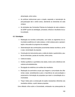 102
alimentação, entre outros.
 As políticas institucionais para a criação, expansão e manutenção da
pós-graduação lato e stricto sensu, atendendo as demandas de cada
campus.
 As atividades das Comissões Próprias de Avaliação de cada unidade e
da UENP quanto às estratégias, processos, eficácia e resultados da au-
to-avaliação.
6.3 Estratégias
 Realização de reuniões continuadas, com todos os segmentos da co-
munidade acadêmica em cada campus, e inter-campus para a apresen-
tação e discussão do programa de avaliação.
 Sistematização das contribuições provenientes destas reuniões e, se for
o caso, reorientação da proposta.
 Construção de instrumentos para a coleta de dados: questionários, pau-
tas de entrevistas, pautas de reuniões, entre outros.
 Coleta de dados.
 Análise qualitativa e quantitativa dos dados, tendo como referência indi-
cadores pré-estabelecidos.
 Divulgação de relatórios com análise dos resultados.
 Realização de seminários anuais que integrem a comunidade dos dife-
rentes campi, sensibilizando-a para a importância da auto-avaliação e
propiciando a formulação de propostas que visem a consolidação da u-
niversidade.
 Traçar metas para a consecução de ações necessárias referentes aos
resultados obtidos, a partir dessas propostas.
Uma reflexão crítica sobre a Universidade, embasada nos pressupostos do
 