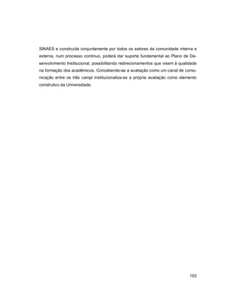 103
SINAES e construída conjuntamente por todos os setores da comunidade interna e
externa, num processo contínuo, poderá dar suporte fundamental ao Plano de De-
senvolvimento Institucional, possibilitando redirecionamentos que visem à qualidade
na formação dos acadêmicos. Concebendo-se a avaliação como um canal de comu-
nicação entre os três campi institucionaliza-se a própria avaliação como elemento
construtivo da Universidade.
 