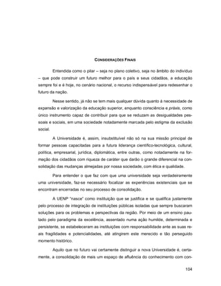 104
CONSIDERAÇÕES FINAIS
Entendida como o pilar – seja no plano coletivo, seja no âmbito do indivíduo
– que pode construir um futuro melhor para o país e seus cidadãos, a educação
sempre foi e é hoje, no cenário nacional, o recurso indispensável para redesenhar o
futuro da nação.
Nesse sentido, já não se tem mais qualquer dúvida quanto à necessidade de
expansão e valorização da educação superior, enquanto consciência e práxis, como
único instrumento capaz de contribuir para que se reduzam as desigualdades pes-
soais e sociais, em uma sociedade notadamente marcada pelo estigma da exclusão
social.
A Universidade é, assim, insubstituível não só na sua missão principal de
formar pessoas capacitadas para a futura liderança científico-tecnológica, cultural,
política, empresarial, jurídica, diplomática, entre outras, como notadamente na for-
mação dos cidadãos com riqueza de caráter que darão o grande diferencial na con-
solidação das mudanças almejadas por nossa sociedade, com ética e qualidade.
Para entender o que faz com que uma universidade seja verdadeiramente
uma universidade, faz-se necessário focalizar as experiências existenciais que se
encontram encerradas no seu processo de consolidação.
A UENP “nasce” como instituição que se justifica e se qualifica justamente
pelo processo de integração de instituições públicas isoladas que sempre buscaram
soluções para os problemas e perspectivas da região. Por meio de um ensino pau-
tado pelo paradigma da excelência, assentado numa ação humilde, determinada e
persistente, se estabeleceram as instituições com responsabilidade ante as suas re-
ais fragilidades e potencialidades, até atingirem este merecido e tão perseguido
momento histórico.
Aquilo que no futuro vai certamente distinguir a nova Universidade é, certa-
mente, a consolidação de mais um espaço de afluência do conhecimento com con-
 