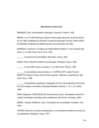 107
BIBLIOGRAFIA CONSULTADA
BRANDÃO, Zaía. Universidade e educação. Campinas: Papirus, 1992.
BRASIL. Lei nº 9.394 (Diretrizes e Bases da Educação Nacional), de 20 de dezem-
bro de 1996. Estabelece as diretrizes e bases da educação nacional. Diário Oficial
da República Federativa do Brasil, Brasília, 23 de dezembro de 1996.
BUARQUE, Cristovam. O colapso da modernidade brasileira: e uma proposta alter-
nativa. 3. ed. São Paulo: Paz e Terra, 1995.
______. A aventura da universidade. São Paulo: Unesp, 1994.
DEMO, Pedro. Desafios modernos da educação. Petrópolis: Vozes, 1993.
______. A nova LDB: ranços e avanços. 2. ed. São Paulo: Papirus, 1997.
______. A universidade precisa renascer. In: CAPPELLETTI, Izabel Franchi;
MASETTO, Marcos Tarciso (Org.) Ensino superior: reflexões e experiências. São
Paulo: Educ, 1986.
______. Universidade e qualidade: indagações em torno da qualidade formal e polí-
tica da formação universitária. Educação Brasileira. Brasília, v. 12, n. 25, jul/dez.
1990.
DINIZ, Margareth; VASCONCELOS, Renata Nunes (Org.). Pluralidade cultural e in-
clusão na formação de professoras e professores. São Paulo: Formação, 2004.
DREZE, Jacques; DEBELLE, Jean. Concepções da universidade. Fortaleza: UFC,
1983.
FÁVERO, Maria de Lourdes de Albuquerque. A universidade brasileira em busca de
sua identidade. Petrópolis: Vozes, 1977.
 