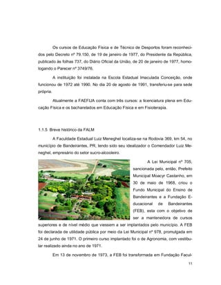 11
Os cursos de Educação Física e de Técnico de Desportos foram reconheci-
dos pelo Decreto nº 79.150, de 19 de janeiro de 1977, do Presidente da República,
publicado às folhas 737, do Diário Oficial da União, de 20 de janeiro de 1977, homo-
logando o Parecer nº 3749/76.
A instituição foi instalada na Escola Estadual Imaculada Conceição, onde
funcionou de 1972 até 1990. No dia 20 de agosto de 1991, transferiu-se para sede
própria.
Atualmente a FAEFIJA conta com três cursos: a licenciatura plena em Edu-
cação Física e os bacharelados em Educação Física e em Fisioterapia.
1.1.5 Breve histórico da FALM
A Faculdade Estadual Luiz Meneghel localiza-se na Rodovia 369, km 54, no
município de Bandeirantes, PR, tendo sido seu idealizador o Comendador Luiz Me-
neghel, empresário do setor sucro-alcooleiro.
A Lei Municipal nº 705,
sancionada pelo, então, Prefeito
Municipal Moacyr Castanho, em
30 de maio de 1968, criou o
Fundo Municipal do Ensino de
Bandeirantes e a Fundação E-
ducacional de Bandeirantes
(FEB), esta com o objetivo de
ser a mantenedora de cursos
superiores e de nível médio que viessem a ser implantados pelo município. A FEB
foi declarada de utilidade pública por meio da Lei Municipal nº 978, promulgada em
24 de junho de 1971. O primeiro curso implantado foi o de Agronomia, com vestibu-
lar realizado ainda no ano de 1971.
Em 13 de novembro de 1973, a FEB foi transformada em Fundação Facul-
 