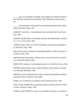 108
______ (org.). A universidade em questão: como resgatar suas relações fundamen-
tais. São Paulo: Cortez/Autores Associados, 1989. (Polêmicas do nosso tempo n.
29)
______. Da universidade “modernizada” à universidade disciplinada: Atcon e Meira
Mattos. São Paulo: Cortez, 1991.
GIANNOTTI, José Arthur. A universidade em ritmo de barbárie. São Paulo: Brasili-
ense, 1986.
GIUSTINA, Osvaldo Della. A universidade renovada. Educação Brasileira, Brasília, v.
18, n. 37, p. 47-87, jul./dez. 1996.
LUCKESI, Cipriano Carlos et al. Fazer universidade: uma proposta metodológica. 3.
ed. São Paulo: Cortez, 1986.
MAIA, Almir de Souza. A gestão da universidade brasileira: a visão dos reitores. Pi-
racicaba: Unimep, 1995.
MANTOAN, Maria Teresa Egler. Inclusão escolar: O que é? Por quê? Como fazer?
2. ed. São Paulo: Moderna, 2006.
MARCOVITCH, Jacques. A universidade impossível. 2. ed. São Paulo: Futura, 1998.
MARTINS, Carlos Benedito. Ensino superior brasileiro: transformações e perspecti-
vas. São Paulo: Brasiliense, 1988.
MARTINS, Lúcia de Araújo Ramos et al. (Org.). Inclusão: Compartilhando Saberes –
Educação Inclusiva. Petrópolis: Vozes, 2006.
NASSIF, Luís. A reforma da universidade. Folha de São Paulo, 22 jul. 1998.
PAIVA, Vanilda; WARDE, Mirian Jorge (Org.). Dilemas do ensino superior na Améri-
ca Latina. Campinas: Papirus, 1994.
PAVIANI, Jayme; POZENATO, José C. A universidade em debate. 3. ed. Caxias do
 