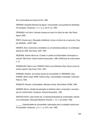 109
Sul: Universidade de Caxias do Sul, 1984.
PEREIRA, Elisabete Monteiro de Aguiar. Universidade: uma questão de identidade.
Pro-posições, Campinas, v. 5. n. 2, p. 42-47, jul. 1994.
PROENÇA, Iva Folino. Inclusão começa em casa: Um diário de mãe. São Paulo:
Ágora, 2005.
PRETI, Oreste (org.). Educação à Distância: inícios e indícios de um percurso. Cuia-
bá: NEAD/IE - UFMT,1996.
RANIERI, Nina. Autonomia universitária: as universidades públicas e a constituição
federal de 1988. São Paulo: USP, 1994.
REZENDE, Antônio Muniz de. O saber e o poder na Universidade: dominação ou
serviço? São Paulo: Cortez/ Autores Associados, 1980. (Polêmicas do nosso tempo
n. 3)
RODRIGUES, Maria Lúcia; FRANCO, Maria Laura Barbosa (Org). Novos rumos do
ensino superior. São Paulo: PUC, 1997.
ROMANO, Roberto. As funções sociais da universidade. In: BRANDÃO, Zaia;
WARDE, Mirian Jorge; IANNI, Octávio (Org.). Universidade e educação. Campinas:
Papirus, 1992.
ROSSATO, Ricardo. Universidade: reflexões críticas. Santa Maria: UFSM, 1989.
SANDER, Benno. Gestão da educação na América Latina: construção e reconstru-
ção do conhecimento. Campinas: Autores Associados, 1995.
SANTOS FILHO, José Camilo dos. A interdisciplinaridade da universidade: relevân-
cia e implicações. Educação Brasileira. Brasília, v. 14, n. 29, jul/dez. 1992.
______. Especificidade da universidade: implicações para a avaliação institucional.
Pro-posições, Campinas, v. 6. n. 1, p. 9-21, mar. 1995.
 