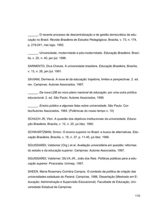110
______. O recente processo de descentralização e de gestão democrática da edu-
cação no Brasil. Revista Brasileira de Estudos Pedagógicos. Brasília, v. 73, n. 174,
p. 219-241, mai./ago. 1992.
______. Universidade, modernidade e pós-modernidade. Educação Brasileira. Brasí-
lia, v. 20, n. 40, jan./jul. 1998.
SARMENTO, Diva Chaves. A universidade brasileira. Educação Brasileira, Brasília,
v. 13, n. 26, jan./jul. 1991.
SAVIANI, Dermeval. A nova lei da educação: trajetória, limites e perspectivas. 2. ed.
rev. Campinas: Autores Associados, 1997.
______. Da nova LDB ao novo plano nacional de educação: por uma outra política
educacional. 2. ed. São Paulo: Autores Associados, 1999.
______. Ensino público e algumas falas sobre universidade. São Paulo: Cor-
tez/Autores Associados, 1984. (Polêmicas do nosso tempo n. 10)
SCHUCH JR, Vitor. A questão dos objetivos institucionais da universidade. Educa-
ção Brasileira, Brasília, v. 12, n. 25, jul./dez. 1990.
SCHWARTZMAN, Simon. O ensino superior no Brasil: a busca de alternativas. Edu-
cação Brasileira, Brasília, v. 18, n. 37, p. 11-45, jul./dez. 1996.
SGUISSARDI, Valdemar (Org.) et al. Avaliação universitária em questão: reformas
do estado e da educação superior. Campinas: Autores Associados, 1997.
SGUISSARDI, Valdemar; SILVA JR., João dos Reis. Políticas públicas para a edu-
cação superior. Piracicaba: Unimep, 1997.
SHEEN, Maria Rosemary Coimbra Campos. O contexto da política de criação das
universidades estaduais do Paraná. Campinas, 1986. Dissertação (Mestrado em E-
ducação: Administração e Supervisão Educacional). Faculdade de Educação, Uni-
versidade Estadual de Campinas.
 