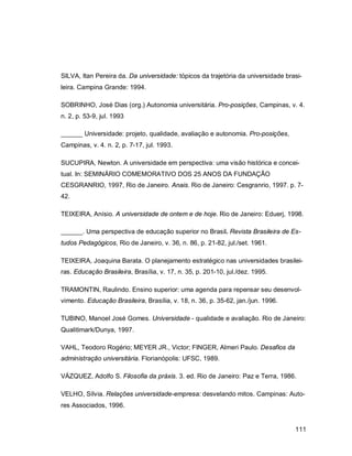 111
SILVA, Itan Pereira da. Da universidade: tópicos da trajetória da universidade brasi-
leira. Campina Grande: 1994.
SOBRINHO, José Dias (org.) Autonomia universitária. Pro-posições, Campinas, v. 4.
n. 2, p. 53-9, jul. 1993
______ Universidade: projeto, qualidade, avaliação e autonomia. Pro-posições,
Campinas, v. 4. n. 2, p. 7-17, jul. 1993.
SUCUPIRA, Newton. A universidade em perspectiva: uma visão histórica e concei-
tual. In: SEMINÁRIO COMEMORATIVO DOS 25 ANOS DA FUNDAÇÃO
CESGRANRIO, 1997, Rio de Janeiro. Anais. Rio de Janeiro: Cesgranrio, 1997. p. 7-
42.
TEIXEIRA, Anísio. A universidade de ontem e de hoje. Rio de Janeiro: Eduerj, 1998.
______. Uma perspectiva de educação superior no Brasil. Revista Brasileira de Es-
tudos Pedagógicos, Rio de Janeiro, v. 36, n. 86, p. 21-82, jul./set. 1961.
TEIXEIRA, Joaquina Barata. O planejamento estratégico nas universidades brasilei-
ras. Educação Brasileira, Brasília, v. 17, n. 35, p. 201-10, jul./dez. 1995.
TRAMONTIN, Raulindo. Ensino superior: uma agenda para repensar seu desenvol-
vimento. Educação Brasileira, Brasília, v. 18, n. 36, p. 35-62, jan./jun. 1996.
TUBINO, Manoel José Gomes. Universidade - qualidade e avaliação. Rio de Janeiro:
Qualitimark/Dunya, 1997.
VAHL, Teodoro Rogério; MEYER JR., Victor; FINGER, Almeri Paulo. Desafios da
administração universitária. Florianópolis: UFSC, 1989.
VÁZQUEZ, Adolfo S. Filosofia da práxis. 3. ed. Rio de Janeiro: Paz e Terra, 1986.
VELHO, Sílvia. Relações universidade-empresa: desvelando mitos. Campinas: Auto-
res Associados, 1996.
 