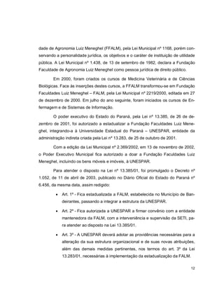 12
dade de Agronomia Luiz Meneghel (FFALM), pela Lei Municipal nº 1168, porém con-
servando a personalidade jurídica, os objetivos e o caráter de instituição de utilidade
pública. A Lei Municipal nº 1.438, de 13 de setembro de 1982, declara a Fundação
Faculdade de Agronomia Luiz Meneghel como pessoa jurídica de direito público.
Em 2000, foram criados os cursos de Medicina Veterinária e de Ciências
Biológicas. Face às inserções destes cursos, a FFALM transformou-se em Fundação
Faculdades Luiz Meneghel – FALM, pela Lei Municipal nº 2219/2000, editada em 27
de dezembro de 2000. Em julho do ano seguinte, foram iniciados os cursos de En-
fermagem e de Sistemas de Informação.
O poder executivo do Estado do Paraná, pela Lei nº 13.385, de 26 de de-
zembro de 2001, foi autorizado a estadualizar a Fundação Faculdades Luiz Mene-
ghel, integrando-a à Universidade Estadual do Paraná – UNESPAR, entidade da
administração indireta criada pela Lei nº 13.283, de 25 de outubro de 2001.
Com a edição da Lei Municipal nº 2.369/2002, em 13 de novembro de 2002,
o Poder Executivo Municipal fica autorizado a doar a Fundação Faculdades Luiz
Meneghel, incluindo os bens móveis e imóveis, à UNESPAR.
Para atender o disposto na Lei nº 13.385/01, foi promulgado o Decreto nº
1.052, de 11 de abril de 2003, publicado no Diário Oficial do Estado do Paraná nº
6.456, da mesma data, assim redigido:
 Art. 1º - Fica estadualizada a FALM, estabelecida no Município de Ban-
deirantes, passando a integrar a estrutura da UNESPAR.
 Art. 2º - Fica autorizada a UNESPAR a firmar convênio com a entidade
mantenedora da FALM, com a interveniência e supervisão da SETI, pa-
ra atender ao disposto na Lei 13.385/01.
 Art. 3º - A UNESPAR deverá adotar as providências necessárias para a
alteração da sua estrutura organizacional e de suas novas atribuições,
além das demais medidas pertinentes, nos termos do art. 3º da Lei
13.283/01, necessárias à implementação da estadualização da FALM.
 