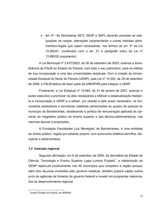 13
 Art. 4º - As Secretarias SETI, SEAP e SEPL deverão proceder as ade-
quações de cargos, alterações orçamentárias e outras medidas admi-
nistrativo-legais que sejam necessárias, nos termos do art. 5º da Lei
13.283/01, combinado com o art. 21 e parágrafo único da Lei nº
13.980/02 (orçamento).
A Lei Municipal nº 2.437/2003, de 26 de setembro de 2003, autoriza a trans-
ferência da FALM ao Estado do Paraná, com todo o seu patrimônio, para os efeitos
de sua incorporação a uma das universidades estaduais. Com a criação da Univer-
sidade Estadual do Norte do Paraná (UENP), pela Lei nº 15.300, de 28 de setembro
de 2006, a FALM deixou de fazer parte da UNESPAR para integrar a UENP.
Finalmente, a Lei Estadual nº 15.464, de 31 de janeiro de 2007, autoriza o
poder executivo a promover os atos necessários a efetivar a estadualização median-
te a incorporação à UENP e a utilizar, por cessão e pelo prazo necessário, os fun-
cionários estatutários e servidores celetistas pertencentes ao quadro de pessoal do
município de Bandeirantes, obedecendo a política de remuneração aplicada às car-
reiras do magistério público do ensino superior e dos técnico-administrativos, nas
mesmas épocas e proporções.
A Fundação Faculdades Luiz Meneghel, de Bandeirantes, é uma entidade
de direito público, regida por estatuto próprio, com autonomia didático-científica, dis-
ciplinar e administrativa.
1.2 Inserção regional
Segundo afirmação, em 8 de setembro de 2006, da Secretária de Estado de
Ciência, Tecnologia e Ensino Superior Lygia Lumina Pupatto1
, a implantação da
UENP repercute positivamente nos 46 municípios que compõem a região porque,
além dos recursos investidos pelo governo estadual, também poderá captar outros
junto às agências de fomento do governo federal e investir em programas relaciona-
dos ao desenvolvimento regional.
1
Jornal O Estado do Paraná, em 08/09/06
 