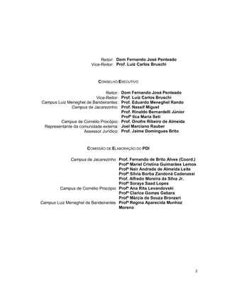 2
Reitor: Dom Fernando José Penteado
Vice-Reitor: Prof. Luiz Carlos Bruschi
CONSELHO EXECUTIVO
Reitor: Dom Fernando José Penteado
Vice-Reitor: Prof. Luiz Carlos Bruschi
Campus Luiz Meneghel de Bandeirantes: Prof. Eduardo Meneghel Rando
Prof. Nassif Miguel
Prof. Rinaldo Bernardelli Júnior
Campus de Jacarezinho:
Profª Ilca Maria Seti
Campus de Cornélio Procópio: Prof. Onofre Ribeiro de Almeida
Representante da comunidade externa: Joel Marciano Rauber
Assessor Jurídico: Prof. Jaime Domingues Brito
COMISSÃO DE ELABORAÇÃO DO PDI
Campus de Jacarezinho Prof. Fernando de Brito Alves (Coord.)
Profª Mariel Cristina Guimarães Lemos
Profª Nair Andrade de Almeida Leite
Profª Sílvia Borba Zandoná Cadenassi
Prof. Alfredo Moreira da Silva Jr.
Profª Soraya Saad Lopes
Campus de Cornélio Procópio Profª Ana Rita Levandovski
Profª Clarice Gomes Gebara
Profª Márcia de Souza Bronzeri
Campus Luiz Meneghel de Bandeirantes Profª Regina Aparecida Munhoz
Moreno
 