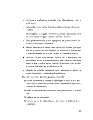 20
 valorização e ampliação de graduação e das pós-graduações lato e
stricto sensu;
 implantação de uma política de expansão dos serviços de extensão uni-
versitária;
 reformulação da concepção administrativa, visando à capacitação plena
e a eficiência dos serviços e processos internos e externos;
 oferta, permanentemente, cursos e programas de aperfeiçoamento pro-
fissional de docentes e funcionários;
 melhoria da qualificação formal, social e política do aluno de graduação
e de pós-graduação por meio do ensino, da pesquisa e da extensão de-
vidamente articulados, de estágios, de práticas profissionais e outras;
 priorização de práticas de extensão voltadas para o atendimento das
necessidades sociais emergentes como as relacionadas com as áreas
de educação e cidadania, saúde, produção de alimentos, meio ambien-
te, geração de empregos e ampliação de renda;
 utilização da avaliação institucional como instrumento estratégico na
tomada de decisões e no planejamento institucional.
São metas específicas de ensino, pesquisa e extensão:
1) discutir internamente e viabilizar a implantação de novos cursos de a-
cordo com as demandas de cada campus, respeitando o equilíbrio fi-
nanceiro da Universidade;
2) refletir e avaliar a oferta e manutenção de vagas em cursos já existen-
tes;
3) implantar cursos seqüenciais;
4) oferecer curso de pós-graduação lato sensu à distância (semi-
presencial);
 