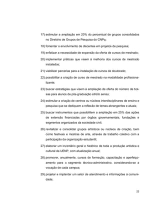 22
17) estimular a ampliação em 20% do percentual de grupos consolidados
no Diretório de Grupos de Pesquisa do CNPq;
18) fomentar o envolvimento de discentes em projetos de pesquisa;
19) enfatizar a necessidade de expansão da oferta de cursos de mestrado;
20) implementar práticas que visem à melhoria dos cursos de mestrado
instalados;
21) viabilizar parcerias para a instalação de cursos de doutorado;
22) possibilitar a criação de curso de mestrado na modalidade profissiona-
lizante;
23) buscar estratégias que visem à ampliação de oferta do número de bol-
sas para alunos de pós-graduação stricto sensu;
24) estimular a criação de centros ou núcleos interdisciplinares de ensino e
pesquisa que se dediquem a reflexão de temas abrangentes e atuais;
25) buscar instrumentos que possibilitem a ampliação em 25% das ações
de extensão financiadas por órgãos governamentais, fundações e
segmentos organizados da sociedade civil;
26) revitalizar e consolidar grupos artísticos ou núcleos de criação, bem
como festivais e mostras de arte, através de trabalho coletivo com a
participação da organização estudantil;
27) elaborar um inventário geral e histórico de toda a produção artística e
cultural da UENP, com atualização anual;
28) promover, anualmente, cursos de formação, capacitação e aperfeiço-
amento para o segmento técnico-administrativo, considerando-se a
vocação de cada campus;
29) projetar e implantar um setor de atendimento e informações à comuni-
dade;
 