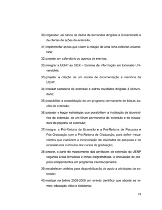 23
30) organizar um banco de dados de demandas dirigidas à Universidade e
de ofertas de ações de extensão;
31) implementar ações que visem à criação de uma linha editorial universi-
tária;
32) projetar um calendário ou agenda de eventos;
33) integrar a UENP ao SIEX – Sistema de Informação em Extensão Uni-
versitária;
33) projetar a criação de um núcleo de documentação e memória da
UENP;
34) realizar seminário de extensão e outras atividades dirigidas à comuni-
dade;
35) possibilitar a consolidação de um programa permanente de bolsas au-
xílio de extensão;
36) projetar e traçar estratégias que possibilitem a instalação de laborató-
rios de extensão, de um fórum permanente de extensão e de incuba-
dora de projetos de extensão;
37) integrar a Pró-Reitoria de Extensão e a Pró-Reitoria de Pesquisa e
Pós-Graduação com a Pró-Reitoria de Graduação, para definir meca-
nismos que viabilizem a incorporação de atividades de pesquisa e de
extensão nos currículos dos cursos de graduação;
38) propor, a partir do mapeamento das atividades de extensão da UENP
segundo áreas temáticas e linhas programáticas, a articulação de pro-
jetos independentes em programas interdisciplinares;
39) estabelecer critérios para disponibilização de apoio a atividades de ex-
tensão;
40) realizar no biênio 2008-2009 um evento científico que aborde os te-
mas: educação, ética e cidadania;
 