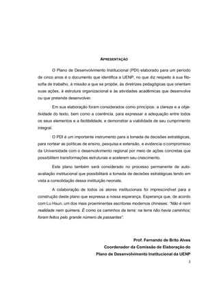3
APRESENTAÇÃO
O Plano de Desenvolvimento Institucional (PDI) elaborado para um período
de cinco anos é o documento que identifica a UENP, no que diz respeito à sua filo-
sofia de trabalho, à missão a que se propõe, às diretrizes pedagógicas que orientam
suas ações, à estrutura organizacional e às atividades acadêmicas que desenvolve
ou que pretende desenvolver.
Em sua elaboração foram considerados como princípios: a clareza e a obje-
tividade do texto, bem como a coerência, para expressar a adequação entre todos
os seus elementos e a factibilidade, e demonstrar a viabilidade de seu cumprimento
integral.
O PDI é um importante instrumento para a tomada de decisões estratégicas,
para nortear as políticas de ensino, pesquisa e extensão, e evidencia o compromisso
da Universidade com o desenvolvimento regional por meio de ações concretas que
possibilitem transformações estruturais e acelerem seu crescimento.
Este plano também será considerado no processo permanente de auto-
avaliação institucional que possibilitará a tomada de decisões estratégicas tendo em
vista a consolidação dessa instituição neonata.
A colaboração de todos os atores institucionais foi imprescindível para a
construção deste plano que expressa a nossa esperança. Esperança que, de acordo
com Lu Hsun, um dos mais proeminentes escritores modernos chineses: “Não é nem
realidade nem quimera. É como os caminhos da terra: na terra não havia caminhos;
foram feitos pelo grande número de passantes”.
Prof. Fernando de Brito Alves
Coordenador da Comissão de Elaboração do
Plano de Desenvolvimento Institucional da UENP
 