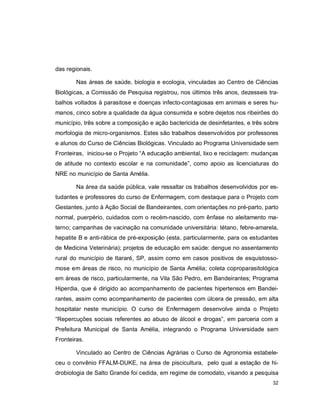 32
das regionais.
Nas áreas de saúde, biologia e ecologia, vinculadas ao Centro de Ciências
Biológicas, a Comissão de Pesquisa registrou, nos últimos três anos, dezesseis tra-
balhos voltados à parasitose e doenças infecto-contagiosas em animais e seres hu-
manos, cinco sobre a qualidade da água consumida e sobre dejetos nos ribeirões do
município, três sobre a composição e ação bactericida de desinfetantes, e três sobre
morfologia de micro-organismos. Estes são trabalhos desenvolvidos por professores
e alunos do Curso de Ciências Biológicas. Vinculado ao Programa Universidade sem
Fronteiras, iniciou-se o Projeto “A educação ambiental, lixo e reciclagem: mudanças
de atitude no contexto escolar e na comunidade”, como apoio as licenciaturas do
NRE no município de Santa Amélia.
Na área da saúde pública, vale ressaltar os trabalhos desenvolvidos por es-
tudantes e professores do curso de Enfermagem, com destaque para o Projeto com
Gestantes, junto à Ação Social de Bandeirantes, com orientações no pré-parto, parto
normal, puerpério, cuidados com o recém-nascido, com ênfase no aleitamento ma-
terno; campanhas de vacinação na comunidade universitária: tétano, febre-amarela,
hepatite B e anti-rábica de pré-exposição (esta, particularmente, para os estudantes
de Medicina Veterinária); projetos de educação em saúde: dengue no assentamento
rural do município de Itararé, SP, assim como em casos positivos de esquistosso-
mose em áreas de risco, no município de Santa Amélia; coleta coproparasitológica
em áreas de risco, particularmente, na Vila São Pedro, em Bandeirantes; Programa
Hiperdia, que é dirigido ao acompanhamento de pacientes hipertensos em Bandei-
rantes, assim como acompanhamento de pacientes com úlcera de pressão, em alta
hospitalar neste município. O curso de Enfermagem desenvolve ainda o Projeto
“Repercuções sociais referentes ao abuso de álcool e drogas”, em parceria com a
Prefeitura Municipal de Santa Amélia, integrando o Programa Universidade sem
Fronteiras.
Vinculado ao Centro de Ciências Agrárias o Curso de Agronomia estabele-
ceu o convênio FFALM-DUKE, na área de piscicultura, pelo qual a estação de hi-
drobiologia de Salto Grande foi cedida, em regime de comodato, visando a pesquisa
 