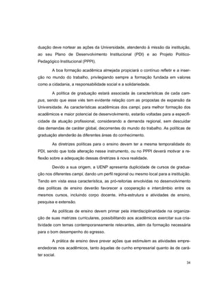 34
duação deve nortear as ações da Universidade, atendendo à missão da instituição,
ao seu Plano de Desenvolvimento Institucional (PDI) e ao Projeto Político-
Pedagógico Institucional (PPPI).
A boa formação acadêmica almejada propiciará o contínuo refletir e a inser-
ção no mundo do trabalho, privilegiando sempre a formação fundada em valores
como a cidadania, a responsabilidade social e a solidariedade.
A política de graduação estará associada às características de cada cam-
pus, sendo que esse viés tem evidente relação com as propostas de expansão da
Universidade. As características acadêmicas dos campi, para melhor formação dos
acadêmicos e maior potencial de desenvolvimento, estarão voltadas para a especifi-
cidade da atuação profissional, considerando a demanda regional, sem descuidar
das demandas de caráter global, decorrentes do mundo do trabalho. As políticas de
graduação atenderão às diferentes áreas do conhecimento.
As diretrizes políticas para o ensino devem ter a mesma temporalidade do
PDI, sendo que toda alteração nesse instrumento, ou no PPPI deverá motivar a re-
flexão sobre a adequação dessas diretrizes à nova realidade.
Devido a sua origem, a UENP apresenta duplicidade de cursos de gradua-
ção nos diferentes campi, dando um perfil regional ou mesmo local para a instituição.
Tendo em vista essa característica, as pró-reitorias envolvidas no desenvolvimento
das políticas de ensino deverão favorecer a cooperação e intercâmbio entre os
mesmos cursos, incluindo corpo docente, infra-estrutura e atividades de ensino,
pesquisa e extensão.
As políticas de ensino devem primar pela interdisciplinaridade na organiza-
ção de suas matrizes curriculares, possibilitando aos acadêmicos exercitar sua cria-
tividade com temas contemporaneamente relevantes, além da formação necessária
para o bom desempenho do egresso.
A prática de ensino deve prever ações que estimulem as atividades empre-
endedoras nos acadêmicos, tanto àquelas de cunho empresarial quanto às de cará-
ter social.
 