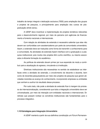 36
trabalho de tempo integral e dedicação exclusiva (TIDE) para ampliação dos grupos
e projetos de pesquisa, e principalmente para ampliação dos cursos de pós-
graduação stricto sensu.
A UENP deve incentivar a implementação de projetos temáticos relevantes
para o desenvolvimento regional, por meio de parceria com agências de financia-
mento e fomento nacionais e internacionais.
Com relação às atividades de extensão é necessário salientar que elas não
devem ser confundidas com assistencialismo por parte da comunidade universitária.
Assim, a extensão deve ser traduzida como forma de transmitir o conhecimento para
a comunidade. As atividades de extensão fazem interface com a graduação e a pes-
quisa institucional, pois muitos dos projetos têm cunho científico, ou mesmo associ-
ados à eficiente formação do acadêmico.
As políticas de extensão devem primar por sua expansão de modo a contri-
buir para a atualização do egresso, vinculando-o à instituição.
Diretrizes institucionais são necessárias no sentido de estabelecer as inter-
faces entre a atividade de extensão, o envolvimento de discente e docente, bem
como de docentes-pesquisadores por meio dos projetos de pesquisa que geram ati-
vidades inerentes ao avanço do conhecimento, incorporando empresas ou entidades
que venham a usufruir do resultado desse processo.
Por outro lado, não pode a atividade de extensão ficar à margem do proces-
so de internacionalização, considerando que toda a integração universitária deve ser
universalizada, por meio da interação com entidades nacionais e internacionais. Di-
retrizes que possam nortear os convênios institucionais são fundamentais para o
processo integrativo.
1.10 Estratégias para Integração Universitária
A UENP manterá a partir de sua definitiva constituição um Fórum Permanen-
 
