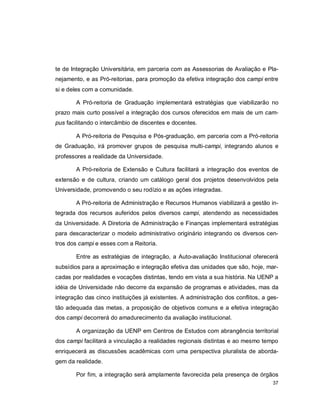 37
te de Integração Universitária, em parceria com as Assessorias de Avaliação e Pla-
nejamento, e as Pró-reitorias, para promoção da efetiva integração dos campi entre
si e deles com a comunidade.
A Pró-reitoria de Graduação implementará estratégias que viabilizarão no
prazo mais curto possível a integração dos cursos oferecidos em mais de um cam-
pus facilitando o intercâmbio de discentes e docentes.
A Pró-reitoria de Pesquisa e Pós-graduação, em parceria com a Pró-reitoria
de Graduação, irá promover grupos de pesquisa multi-campi, integrando alunos e
professores a realidade da Universidade.
A Pró-reitoria de Extensão e Cultura facilitará a integração dos eventos de
extensão e de cultura, criando um catálogo geral dos projetos desenvolvidos pela
Universidade, promovendo o seu rodízio e as ações integradas.
A Pró-reitoria de Administração e Recursos Humanos viabilizará a gestão in-
tegrada dos recursos auferidos pelos diversos campi, atendendo as necessidades
da Universidade. A Diretoria de Administração e Finanças implementará estratégias
para descaracterizar o modelo administrativo originário integrando os diversos cen-
tros dos campi e esses com a Reitoria.
Entre as estratégias de integração, a Auto-avaliação Institucional oferecerá
subsídios para a aproximação e integração efetiva das unidades que são, hoje, mar-
cadas por realidades e vocações distintas, tendo em vista a sua história. Na UENP a
idéia de Universidade não decorre da expansão de programas e atividades, mas da
integração das cinco instituições já existentes. A administração dos conflitos, a ges-
tão adequada das metas, a proposição de objetivos comuns e a efetiva integração
dos campi decorrerá do amadurecimento da avaliação institucional.
A organização da UENP em Centros de Estudos com abrangência territorial
dos campi facilitará a vinculação a realidades regionais distintas e ao mesmo tempo
enriquecerá as discussões acadêmicas com uma perspectiva pluralista de aborda-
gem da realidade.
Por fim, a integração será amplamente favorecida pela presença de órgãos
 