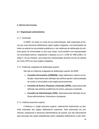 39
2 GESTÃO INSTITUCIONAL
2.1 Organização administrativa
2.1.1 Introdução
A UENP, em todos os níveis de sua administração, está organizada de for-
ma que suas estruturas deliberativas sejam órgãos colegiados, com participação de
todos os setores da comunidade acadêmica e, nas instâncias de deliberação de polí-
ticas gerais da Universidade ou dos seus campi, conta também com representação
da comunidade externa, respeitando o disposto na Lei n. 9.394 de 1996 (LDB) e no
artigo 4. de seu Estatuto, que preservam representação docente mínima de setenta
por cento (70%) em seus órgãos colegiados.
2.1.2 Instâncias colegiadas de deliberação superior
São três as instâncias colegiadas de deliberação superior da UENP:
 Conselho Universitário (CONSUNI), órgão deliberativo máximo da ins-
tituição, responsável pela definição das políticas gerais e pela prestação
de contas à comunidade e aos órgãos governamentais;
 Conselho de Ensino, Pesquisa e Extensão (CEPE), responsável pela
definição das políticas acadêmicas de ensino, pesquisa e extensão;
 Conselho de Administração (CAD): responsável pela definição de po-
líticas administrativas, financeiras e de pessoal.
2.1.3 Instância executiva superior
A Reitoria é o órgão executivo superior, cabendo-lhe implementar as deci-
sões emanadas dos órgãos deliberativos superiores. Está estruturada em pró-
reitorias, assessorias e estruturas administrativas de suporte, que são responsáveis
pela execução das ações estabelecidas pelos colegiados deliberativos e pelo reitor.
 