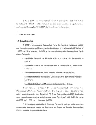 4
O Plano de Desenvolvimento Institucional da Universidade Estadual do Nor-
te do Paraná – UENP – está estruturado em seis eixos temáticos e regulamentado
na forma da Resolução nº 002/2007, do Conselho de Implantação.
1 PERFIL INSTITUCIONAL
1.1 Breve histórico
A UENP – Universidade Estadual do Norte do Paraná, a mais nova institui-
ção de ensino superior pública e gratuita do estado – foi criada pela Lei Estadual nº
15.300, de 28 de setembro de 2006, e decorreu da integração das seguintes Facul-
dades Estaduais:
 Faculdade Estadual de Filosofia, Ciência e Letras de Jacarezinho –
FAFIJA;
 Faculdade Estadual de Educação Física e Fisioterapia de Jacarezinho –
FAEFIJA;
 Faculdade Estadual de Direito do Norte Pioneiro – FUNDINOPI;
 Faculdade Estadual de Filosofia, Ciências e Letras de Cornélio Procópio –
FAFICOP;
 Faculdade Estadual Luiz Meneghel de Bandeirantes – FALM.
Foram nomeados o Bispo da Diocese de Jacarezinho, Dom Fernando José
Penteado, e o Professor Doutor Luiz Carlos Bruschi para os cargos de reitor e vice-
reitor, respectivamente, pelo Decreto nº 7.310, de 6 de outubro de 2006, tendo sido
seus mandatos prorrogados posteriormente pelos Decretos nº 403, de 23 de março
de 2007, e nº 2.335, de 19 de março de 2008.
A Universidade, aspiração do Norte do Paraná há mais de trinta anos, tem
assegurado orçamento próprio na Secretaria de Estado da Ciência, Tecnologia e
Ensino Superior, à qual está vinculada.
 