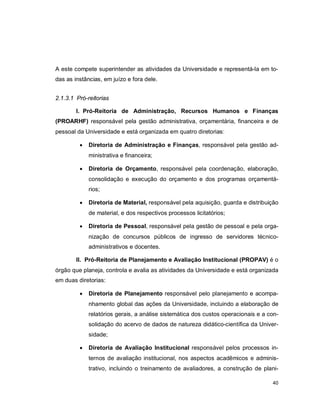 40
A este compete superintender as atividades da Universidade e representá-la em to-
das as instâncias, em juízo e fora dele.
2.1.3.1 Pró-reitorias
I. Pró-Reitoria de Administração, Recursos Humanos e Finanças
(PROARHF) responsável pela gestão administrativa, orçamentária, financeira e de
pessoal da Universidade e está organizada em quatro diretorias:
 Diretoria de Administração e Finanças, responsável pela gestão ad-
ministrativa e financeira;
 Diretoria de Orçamento, responsável pela coordenação, elaboração,
consolidação e execução do orçamento e dos programas orçamentá-
rios;
 Diretoria de Material, responsável pela aquisição, guarda e distribuição
de material, e dos respectivos processos licitatórios;
 Diretoria de Pessoal, responsável pela gestão de pessoal e pela orga-
nização de concursos públicos de ingresso de servidores técnico-
administrativos e docentes.
II. Pró-Reitoria de Planejamento e Avaliação Institucional (PROPAV) é o
órgão que planeja, controla e avalia as atividades da Universidade e está organizada
em duas diretorias:
 Diretoria de Planejamento responsável pelo planejamento e acompa-
nhamento global das ações da Universidade, incluindo a elaboração de
relatórios gerais, a análise sistemática dos custos operacionais e a con-
solidação do acervo de dados de natureza didático-científica da Univer-
sidade;
 Diretoria de Avaliação Institucional responsável pelos processos in-
ternos de avaliação institucional, nos aspectos acadêmicos e adminis-
trativo, incluindo o treinamento de avaliadores, a construção de plani-
 