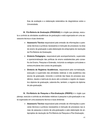 41
lhas de avaliação e a elaboração sistemática de diagnósticos sobre a
Universidade.
III. Pró-Reitoria de Graduação (PROGRAD) é o órgão que planeja, execu-
ta e controla as atividades acadêmicas de graduação e está organizada em uma as-
sessoria técnica e duas diretorias:
 Assessoria Técnica responsável pela emissão de informações e pare-
ceres técnicos e jurídicos necessários à instrução de processos na área
de ensino de graduação e pela elaboração de anteprojetos de resolução
da Pró-Reitoria de Graduação;
 Diretoria Pedagógica, responsável pelo acompanhamento, supervisão
e operacionalização das políticas de ensino estabelecidas pelo conse-
lho de Ensino, Pesquisa e Extensão, incluindo os estágios curriculares e
extracurriculares dos cursos de graduação;
 Diretoria de Registros Acadêmicos, responsável pela normatização,
execução e supervisão das atividades relativas à vida acadêmica dos
alunos de graduação, incluindo o controle das fases do processo aca-
dêmico, desde a matrícula do aluno até a emissão e registro do respec-
tivo diploma de graduação, cabendo-lhe, também, o registro do diploma
de pós-graduação.
IV. Pró-Reitoria de Pesquisa e Pós-Graduação (PROPG) é o órgão que
planeja, executa e controla as atividades relativas à pesquisa e pós-graduação e es-
tá organizada em uma assessoria técnica e duas diretorias:
 Assessoria Técnica responsável pela emissão de informações e pare-
ceres técnicos e jurídicos necessários à instrução de processos nas á-
reas de pesquisa e ensino de pós-graduação e pela elaboração de an-
teprojetos de resolução da Pró-Reitoria de Pesquisa e Pós-Graduação;
 