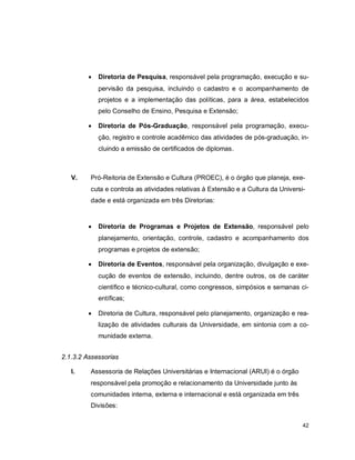 42
 Diretoria de Pesquisa, responsável pela programação, execução e su-
pervisão da pesquisa, incluindo o cadastro e o acompanhamento de
projetos e a implementação das políticas, para a área, estabelecidos
pelo Conselho de Ensino, Pesquisa e Extensão;
 Diretoria de Pós-Graduação, responsável pela programação, execu-
ção, registro e controle acadêmico das atividades de pós-graduação, in-
cluindo a emissão de certificados de diplomas.
V. Pró-Reitoria de Extensão e Cultura (PROEC), é o órgão que planeja, exe-
cuta e controla as atividades relativas à Extensão e a Cultura da Universi-
dade e está organizada em três Diretorias:
 Diretoria de Programas e Projetos de Extensão, responsável pelo
planejamento, orientação, controle, cadastro e acompanhamento dos
programas e projetos de extensão;
 Diretoria de Eventos, responsável pela organização, divulgação e exe-
cução de eventos de extensão, incluindo, dentre outros, os de caráter
científico e técnico-cultural, como congressos, simpósios e semanas ci-
entíficas;
 Diretoria de Cultura, responsável pelo planejamento, organização e rea-
lização de atividades culturais da Universidade, em sintonia com a co-
munidade externa.
2.1.3.2 Assessorias
I. Assessoria de Relações Universitárias e Internacional (ARUI) é o órgão
responsável pela promoção e relacionamento da Universidade junto às
comunidades interna, externa e internacional e está organizada em três
Divisões:
 